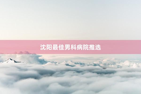 沈阳最佳男科病院推选